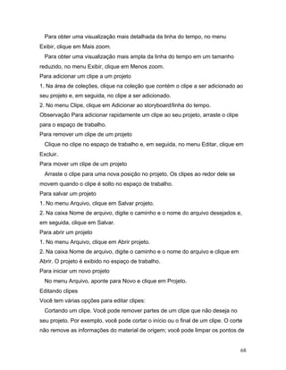 68
Para obter uma visualização mais detalhada da linha do tempo, no menu
Exibir, clique em Mais zoom.
Para obter uma visualização mais ampla da linha do tempo em um tamanho
reduzido, no menu Exibir, clique em Menos zoom.
Para adicionar um clipe a um projeto
1. Na área de coleções, clique na coleção que contém o clipe a ser adicionado ao
seu projeto e, em seguida, no clipe a ser adicionado.
2. No menu Clipe, clique em Adicionar ao storyboard/linha do tempo.
Observação Para adicionar rapidamente um clipe ao seu projeto, arraste o clipe
para o espaço de trabalho.
Para remover um clipe de um projeto
Clique no clipe no espaço de trabalho e, em seguida, no menu Editar, clique em
Excluir.
Para mover um clipe de um projeto
Arraste o clipe para uma nova posição no projeto. Os clipes ao redor dele se
movem quando o clipe é solto no espaço de trabalho.
Para salvar um projeto
1. No menu Arquivo, clique em Salvar projeto.
2. Na caixa Nome de arquivo, digite o caminho e o nome do arquivo desejados e,
em seguida, clique em Salvar.
Para abrir um projeto
1. No menu Arquivo, clique em Abrir projeto.
2. Na caixa Nome de arquivo, digite o caminho e o nome do arquivo e clique em
Abrir. O projeto é exibido no espaço de trabalho.
Para iniciar um novo projeto
No menu Arquivo, aponte para Novo e clique em Projeto.
Editando clipes
Você tem várias opções para editar clipes:
Cortando um clipe. Você pode remover partes de um clipe que não deseja no
seu projeto. Por exemplo, você pode cortar o início ou o final de um clipe. O corte
não remove as informações do material de origem; você pode limpar os pontos de
 