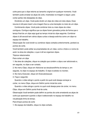 69
corte para que o clipe retorne ao tamanho original em qualquer momento. Você
também pode arrastar as alças de corte, mostradas na imagem a seguir, para
cortar partes não desejadas do clipe.
Dividindo um clipe. Você pode dividir um clipe de vídeo em dois clipes. Esse
recurso é útil para inserir uma imagem fixa ou uma transição no meio de um clipe.
Combinando clipes. Você pode combinar dois ou mais clipes de vídeo
contíguos. Contíguo significa que os clipes foram gravados juntos de forma que o
tempo final de um clipe seja igual ao tempo inicial do clipe seguinte. Combinar
clipes é útil sevocê tem vários clipes curtos e deseja exibi-los como um clipe no
espaço de trabalho.
Observação Se você dividir ou combinar clipes cortados anteriormente, perderá os
pontos de corte.
Você também pode editar as propriedades de um clipe, como o título e o nome do
autor na área de coleções, o que é útil ao organizar clipes.
Tópicos relacionados
Para cortar um clipe
1. Na área de coleções, clique na coleção que contém o clipe a ser adicionado e,
em seguida, no clipe a ser cortado.
2. No menu Clipe, clique em Adicionar ao storyboard/linha do tempo e, em
seguida, no clipe no espaço de trabalho. O clipe é exibido no monitor.
3. No menu Executar, clique em Executar/pausar.
4. Faça o seguinte:
Quando o vídeo atingir o ponto a partir do qual você deseja começar a
cortar, no menu Clipe, clique em Definir ponto inicial de corte.
Quando o vídeo atinge o ponto no qual você deseja parar de cortar, no menu
Clipe, clique em Definir ponto final de corte.
Observação Você também pode definir os pontos de corte arrastando as alças de
corte que aparecem quando o clipe é selecionado no espaço de trabalho na
visualização linha do tempo.
Para limpar pontos de corte
1. No espaço de trabalho, clique no clipe cortado.
 