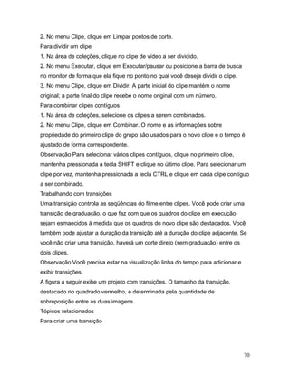 70
2. No menu Clipe, clique em Limpar pontos de corte.
Para dividir um clipe
1. Na área de coleções, clique no clipe de vídeo a ser dividido.
2. No menu Executar, clique em Executar/pausar ou posicione a barra de busca
no monitor de forma que ela fique no ponto no qual você deseja dividir o clipe.
3. No menu Clipe, clique em Dividir. A parte inicial do clipe mantém o nome
original; a parte final do clipe recebe o nome original com um número.
Para combinar clipes contíguos
1. Na área de coleções, selecione os clipes a serem combinados.
2. No menu Clipe, clique em Combinar. O nome e as informações sobre
propriedade do primeiro clipe do grupo são usados para o novo clipe e o tempo é
ajustado de forma correspondente.
Observação Para selecionar vários clipes contíguos, clique no primeiro clipe,
mantenha pressionada a tecla SHIFT e clique no último clipe. Para selecionar um
clipe por vez, mantenha pressionada a tecla CTRL e clique em cada clipe contíguo
a ser combinado.
Trabalhando com transições
Uma transição controla as seqüências do filme entre clipes. Você pode criar uma
transição de graduação, o que faz com que os quadros do clipe em execução
sejam esmaecidos à medida que os quadros do novo clipe são destacados. Você
também pode ajustar a duração da transição até a duração do clipe adjacente. Se
você não criar uma transição, haverá um corte direto (sem graduação) entre os
dois clipes.
Observação Você precisa estar na visualização linha do tempo para adicionar e
exibir transições.
A figura a seguir exibe um projeto com transições. O tamanho da transição,
destacado no quadrado vermelho, é determinada pela quantidade de
sobreposição entre as duas imagens.
Tópicos relacionados
Para criar uma transição
 
