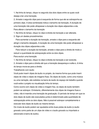 71
1. Na linha do tempo, clique no segundo dos dois clipes entre os quais você
deseja criar uma transição.
2. Arraste o segundo clipe para à esquerda de forma que ele se sobreponha ao
primeiro clipe. A área sombreada indica o tamanho da transição. A duração de
uma transição não pode ultrapassar a duração dos clipes adjacentes a ela.
Para alterar o tamanho da transição
1. Na linha do tempo, clique no clipe à direita da transição a ser alterada.
2. Siga um destes procedimentos:
Para aumentar a duração da transição, arraste o clipe para a esquerda até
atingir o tamanho desejado. A duração de uma transição não pode ultrapassar a
duração dos clipes adjacentes a ela.
Para reduzir a duração da transição, arraste o clipe para a direita de modo a
reduzir a quantidade de sobreposição entre os dois clipes.
Para excluir uma transição
1. Na linha do tempo, clique no clipe à direita da transição a ser excluída.
2. Arraste o clipe para a direita até que a transição desapareça e solte-o. A linha
do tempo move-se para a direita.
Trabalhando com áudio
Você pode inserir clipes de áudio no projeto, da mesma forma que pode inserir
clipes de vídeo e clipes de imagens fixas. Os clipes de áudio, como uma música
ou uma narração, são exibidos na barra de áudio do espaço de trabalho quando
você exibe o projeto na visualização linha do tempo.
Como ocorre com clipes de vídeo e imagem fixa, os clipes de áudio também
podem se sobrepor. Entretanto, diferentemente dos clipes de imagens fixas e
vídeo, não é inserida uma transição de graduação. O período de tempo em que os
dois clipes de áudio são executados juntos é determinado pela quantidade de
sobreposição entre os dois clipes. Não é possível sobrepor completamente e
executar dois clipes de áudio ao mesmo tempo.
Os níveis de áudio podem ser ajustados entre duas pistas de áudio (o áudio
gravado como parte de um clipe de vídeo e o áudio gravado ou importado e
adicionado à barra de áudio).
 