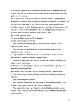 72
O ajuste dos níveis de áudio determina que pista de áudio será executada em
volume mais alto que a outra. A configuração padrão executa o áudio nas duas
pistas em níveis iguais.
Os níveis de áudio selecionados serão executados em toda a parte do filme.
Ajustando os níveis de áudio, é possível obter efeitos diferentes. Por exemplo, no
início do filme, você pode ter um vídeo em execução com a pista de áudio
incluída, enquanto um clipe de áudio separado é executado. Nesse caso, o nível
de áudio poderia ser definido de forma que um diálogo no seu clipe de vídeo
pudesse ser ouvido sobre a música executada ao fundo.
Para definir níveis de áudio
1. No menu Editar, clique em Níveis de áudio.
2. Siga um destes procedimentos:
Para aumentar o nível de áudio de um clipe de áudio, arraste a barra
deslizante para a direita.
Para aumentar o nível de áudio de um clipe de vídeo, arraste a barra
deslizante para a esquerda.
3. Clique no botão Fechar para fechar a caixa de diálogo Níveis de áudio.
Para sobrepor a execução de dois clipes de áudio
1. Na barra de áudio da linha do tempo, clique no segundo dos dois clipes de
áudio a serem sobrepostos.
2. Arraste o segundo clipe para cima da parte do primeiro clipe que deve ser
executada simultaneamente.
Para alterar o período de tempo de sobreposição de dois clipes de áudio
1. Na linha do tempo, clique no clipe de áudio à direita da sobreposição a ser
alterada.
2. Siga um destes procedimentos:
Para aumentar o tempo em que dois clipes de áudio são executados juntos,
arraste o clipe para a esquerda até o tamanho desejado.
Para reduzir o tempo em que dois clipes de áudio são executados juntos,
arraste o clipe para a direita de modo a reduzir a quantidade de sobreposição
dos dois clipes.
 