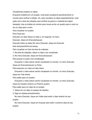 73
Visualizando projetos ou clipes
Enquanto trabalha em um projeto, você pode visualizá-lo periodicamente no
monitor para verificar a edição. Ou, para visualizar os clipes separadamente, você
pode usar a área de coleções para verificar se gravou o material de origem
desejado. Use os botões do monitor para mover-se de um quadro para o outro ou
de um clipe para o outro.
Para visualizar um projeto
Para Faça isso
Executar um clipe Clique no clipe e, em seguida, no menu
Executar, clique em Executar/pausar.
Executar todos os clipes No menu Executar, clique em Executar
todo storyboard/linha do tempo.
Para visualizar um item da área de coleções
1. Na área de coleções, clique no clipe a ser visualizado.
2. No menu Executar, clique em Executar/pausar.
Para pausar ou parar uma visualização
Enquanto o vídeo estiver sendo visualizado no monitor, no menu Executar,
clique em Executar/pausar ou Parar.
Para executar um vídeo em tela inteira
Enquanto o vídeo estiver sendo visualizado no monitor, no menu Executar,
clique em Tela inteira.
Para saltar para um quadro
Enquanto o vídeo estiver sendo visualizado no monitor, no menu Executar,
clique em Quadro anterior ou Próximo quadro.
Para saltar para um clipe de um projeto
1. Clique em um clipe no espaço de trabalho.
2. Siga um destes procedimentos:
No menu Executar, clique em Voltar para exibir o clipe anterior do seu
projeto.
No menu Executar, clique em Avançar para exibir o próximo clipe do seu
projeto.
 