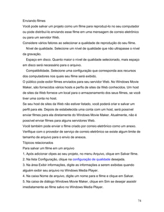 74
Enviando filmes
Você pode salvar um projeto como um filme para reproduzi-lo no seu computador
ou pode distribuí-lo enviando esse filme em uma mensagem de correio eletrônico
ou para um servidor Web.
Considere vários fatores ao selecionar a qualidade de reprodução do seu filme.
Nível de qualidade. Selecione um nível de qualidade que não ultrapasse o nível
da gravação.
Espaço em disco. Quanto maior o nível de qualidade selecionado, mais espaço
em disco será necessário para o arquivo.
Compatibilidade. Selecione uma configuração que corresponda aos recursos
dos computadores nos quais seu filme será exibido.
O público pode exibir filmes enviados para seu servidor Web. No Windows Movie
Maker, são fornecidos vários hosts e perfis de sites da Web conhecidos. Um host
de sites da Web fornece um local para o armazenamento dos seus filmes, se você
tiver uma conta no host.
Se seu host de sites da Web não estiver listado, você poderá criar e salvar um
perfil para ele. Depois de estabelecida uma conta com um host, será possível
enviar filmes para ela diretamente do Windows Movie Maker. Atualmente, não é
possível enviar filmes para alguns servidores Web.
Você também pode enviar o filme criado por correio eletrônico como um anexo.
Verifique com o provedor de serviço de correio eletrônico se existe algum limite de
tamanho de arquivo para o envio de anexos.
Tópicos relacionados
Para salvar um filme em um arquivo
1. Após adicionar clipes ao seu projeto, no menu Arquivo, clique em Salvar filme.
2. Na lista Configuração, clique na configuração de qualidade desejada.
3. Na área Exibir informações, digite as informações a serem exibidas quando
alguém exibir seu arquivo no Windows Media Player.
4. Na caixa Nome de arquivo, digite um nome para e filme e clique em Salvar.
5. Na caixa de diálogo Windows Movie Maker, clique em Sim se desejar assistir
imediatamente ao filme salvo no Windows Media Player.
 