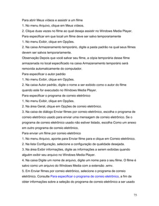 75
Para abrir Meus vídeos e assistir a um filme
1. No menu Arquivo, clique em Meus vídeos.
2. Clique duas vezes no filme ao qual deseja assistir no Windows Media Player.
Para especificar em que local um filme deve ser salvo temporariamente
1. No menu Exibir, clique em Opções.
2. Na caixa Armazenamento temporário, digite a pasta padrão na qual seus filmes
devem ser salvos temporariamente.
Observação Depois que você salvar seu filme, a cópia temporária desse filme
armazenada no local especificado na caixa Armazenamento temporário será
removida automaticamente do computador.
Para especificar o autor padrão
1. No menu Exibir, clique em Opções.
2. Na caixa Autor padrão, digite o nome a ser exibido como o autor do filme
quando este for executado no Windows Media Player.
Para especificar o programa de correio eletrônico
1. No menu Exibir, clique em Opções.
2. Na área Geral, clique em Opções de correio eletrônico.
3. Na caixa de diálogo Enviar filmes por correio eletrônico, escolha o programa de
correio eletrônico usado para enviar uma mensagem de correio eletrônico. Se o
programa de correio eletrônico usado não estiver listado, escolha Como um anexo
em outro programa de correio eletrônico.
Para enviar um filme por correio eletrônico
1. No menu Arquivo, aponte para Enviar filme para e clique em Correio eletrônico.
2. Na lista Configuração, selecione a configuração de qualidade desejada.
3. Na área Exibir informações, digite as informações a serem exibidas quando
alguém exibir seu arquivo no Windows Media Player.
4. Na caixa Digite um nome de arquivo, digite um nome para o seu filme. O filme é
salvo como um arquivo do Windows Media com a extensão .wmv.
5. Em Enviar filmes por correio eletrônico, selecione o programa de correio
eletrônico. Consulte Para especificar o programa de correio eletrônico, a fim de
obter informações sobre a seleção do programa de correio eletrônico a ser usado
 