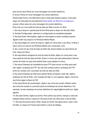 76
para enviar seus filmes em uma mensagem de correio eletrônico.
6. Envie o filme em uma mensagem de correio eletrônico.
Observação Como uma alternativa para a execução desses passos, você pode
seguir as instruções do procedimento Para salvar um filme em um arquivo e
anexar o filme salvo em uma mensagem de correio eletrônico.
Para criar um novo perfil de host de sites da Web e enviar um filme
1. No menu Arquivo, aponte para Enviar filme para e clique em Servidor Web.
2. Na lista Configuração, selecione a configuração de qualidade desejada.
3. Na área Exibir informações, digite as informações a serem exibidas quando
alguém exibir seu arquivo no Windows Media Player.
4. Na caixa Digite um nome de arquivo, digite um nome para o seu filme. O filme é
salvo como um arquivo do Windows Media com a extensão .wmv.
5. Se o nome do seu host de sites da Web não estiver listado na caixa Nome do
host, clique em Novo.
6. Na caixa Nome amigável do host de sites da Web, digite um nome para o seu
novo perfil de host de sites da Web. Esse é o nome que será adicionado à lista de
nomes de hosts na qual você poderá fazer suas opções no futuro.
7. Na caixa Endereço de transferência para FTP para enviar um filme para este
site, digite o endereço de FTP. Se não tiver certeza sobre o endereço de FTP,
entre em contato com o provedor do host de sites da Web.
8. Na caixa Endereço da Web para assistir filmes enviados a este site, digite o
endereço do site da Web, com inclusão de http:// e, em seguida, digite o nome da
sua home page e clique em OK.
9. Na caixa Nome de usuário/login, digite o seu nome de usuário. Muitas vezes,
seu nome de usuário é a primeira parte do endereço de correio eletrônico. Por
exemplo, se seu endereço de correio eletrônico for alguém@microsoft.com, digite
alguém.
10. Na caixa Senha, digite sua senha. Para salvar sua senha, marque a caixa de
seleção Salvar senha e clique em OK para enviar seu filme para o site da Web.
11. Na caixa Enviando para a Web, clique em Exibir site agora para ir para o site
da Web, ou clique em Fechar para fechar a caixa de diálogo.
 