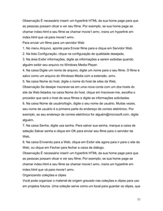 77
Observação É necessário inserir um hyperlink HTML da sua home page para que
as pessoas possam clicar e ver seu filme. Por exemplo, se sua home page se
chamar index.html e seu filme se chamar movie1.wmv, insira um hyperlink em
index.html que vá para movie1.wmv.
Para enviar um filme para um servidor Web
1. No menu Arquivo, aponte para Enviar filme para e clique em Servidor Web.
2. Na lista Configuração, clique na configuração de qualidade desejada.
3. Na área Exibir informações, digite as informações a serem exibidas quando
alguém exibir seu arquivo no Windows Media Player.
4. Na caixa Digite um nome de arquivo, digite um nome para o seu filme. O filme é
salvo como um arquivo do Windows Media com a extensão .wmv.
5. Na caixa Nome do host, digite o nome do host de sites da Web.
Observação Se desejar inscrever-se em uma nova conta com um dos hosts do
site da Web listados na caixa Nome do host, clique em Inscrever-me, escolha o
provedor que será o host de seus filmes e digite as informações solicitadas.
6. Na caixa Nome de usuário/login, digite o seu nome de usuário. Muitas vezes,
seu nome de usuário é a primeira parte do endereço de correio eletrônico. Por
exemplo, se seu endereço de correio eletrônico for alguém@microsoft.com, digite
alguém.
7. Na caixa Senha, digite usa senha. Para salvar sua senha, marque a caixa de
seleção Salvar senha e clique em OK para enviar seu filme para o servidor da
Web.
8. Na caixa Enviando para a Web, clique em Exibir site agora para ir para o site da
Web, ou clique em Fechar para fechar a caixa de diálogo.
Observação É necessário inserir um hyperlink HTML da sua home page para que
as pessoas possam clicar e ver seu filme. Por exemplo, se sua home page se
chamar index.html e seu filme se chamar movie1.wmv, insira um hyperlink em
index.html que vá para movie1.wmv.
Organizando coleções e clipes
Você pode organizar o material de origem gravado nas coleções e clipes para uso
em projetos futuros. Uma coleção serve como um local para guardar os clipes, que
 