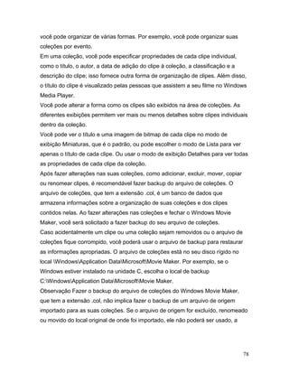 78
você pode organizar de várias formas. Por exemplo, você pode organizar suas
coleções por evento.
Em uma coleção, você pode especificar propriedades de cada clipe individual,
como o título, o autor, a data de adição do clipe à coleção, a classificação e a
descrição do clipe; isso fornece outra forma de organização de clipes. Além disso,
o título do clipe é visualizado pelas pessoas que assistem a seu filme no Windows
Media Player.
Você pode alterar a forma como os clipes são exibidos na área de coleções. As
diferentes exibições permitem ver mais ou menos detalhes sobre clipes individuais
dentro da coleção.
Você pode ver o título e uma imagem de bitmap de cada clipe no modo de
exibição Miniaturas, que é o padrão, ou pode escolher o modo de Lista para ver
apenas o título de cada clipe. Ou usar o modo de exibição Detalhes para ver todas
as propriedades de cada clipe da coleção.
Após fazer alterações nas suas coleções, como adicionar, excluir, mover, copiar
ou renomear clipes, é recomendável fazer backup do arquivo de coleções. O
arquivo de coleções, que tem a extensão .col, é um banco de dados que
armazena informações sobre a organização de suas coleções e dos clipes
contidos nelas. Ao fazer alterações nas coleções e fechar o Windows Movie
Maker, você será solicitado a fazer backup do seu arquivo de coleções.
Caso acidentalmente um clipe ou uma coleção sejam removidos ou o arquivo de
coleções fique corrompido, você poderá usar o arquivo de backup para restaurar
as informações apropriadas. O arquivo de coleções está no seu disco rígido no
local WindowsApplication DataMicrosoftMovie Maker. Por exemplo, se o
Windows estiver instalado na unidade C, escolha o local de backup
C:WindowsApplication DataMicrosoftMovie Maker.
Observação Fazer o backup do arquivo de coleções do Windows Movie Maker,
que tem a extensão .col, não implica fazer o backup de um arquivo de origem
importado para as suas coleções. Se o arquivo de origem for excluído, renomeado
ou movido do local original de onde foi importado, ele não poderá ser usado, a
 