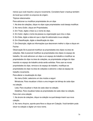 79
menos que você importe o arquivo novamente. Considere fazer o backup também
do local que contém os arquivos de origem.
Tópicos relacionados
Para adicionar ou modificar propriedades de um clipe
1. Na área de coleções, clique no clipe cujas propriedades você deseja modificar.
2. No menu Exibir, clique em Propriedades.
3. Em Título, digite o título ou o nome do clipe.
4. Em Autor, digite o nome da pessoa ou organização que criou o clipe.
5. Em Data, digite a data em que o clipe foi adicionado à sua coleção.
6. Em Classificação, digite a classificação do clipe.
7. Em Descrição, digite as informações que descrevem melhor o clipe e clique em
Fechar.
Observação Só é possível modificar as propriedades dos clipes na área de
coleções. Não é possível modificar as propriedades dos clipes no espaço de
trabalho. Se você adicionar um clipe a um espaço de trabalho e modificar as
propriedades do clipe na área de coleções, as propriedades antigas do clipe
inserido no espaço de trabalho ainda serão exibidas. Para usar as novas
propriedades do clipe, remova-o do espaço de trabalho, modifique as
propriedades do clipe na área de coleções e adicione o clipe ao espaço de
trabalho novamente.
Para alterar a visualização do clipe
No menu Exibir, selecione um dos modos a seguir:
Miniaturas. Para visualizar o título e uma imagem de bitmap de cada clipe
na coleção.
Lista. Para visualizar o título de cada clipe na coleção.
Detalhes. Para visualizar todas as propriedades de cada clipe na coleção.
Para criar uma coleção
1. Na árvore de coleções, clique na coleção na qual deseja inserir sua nova
coleção.
2. No menu Arquivo, aponte para Novo e clique em Coleção. Você também pode
clicar na coleção e digitar um novo nome.
 