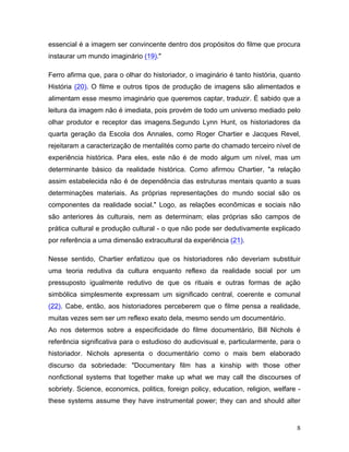 8
essencial é a imagem ser convincente dentro dos propósitos do filme que procura
instaurar um mundo imaginário (19)."
Ferro afirma que, para o olhar do historiador, o imaginário é tanto história, quanto
História (20). O filme e outros tipos de produção de imagens são alimentados e
alimentam esse mesmo imaginário que queremos captar, traduzir. É sabido que a
leitura da imagem não é imediata, pois provém de todo um universo mediado pelo
olhar produtor e receptor das imagens.Segundo Lynn Hunt, os historiadores da
quarta geração da Escola dos Annales, como Roger Chartier e Jacques Revel,
rejeitaram a caracterização de mentalités como parte do chamado terceiro nível de
experiência histórica. Para eles, este não é de modo algum um nível, mas um
determinante básico da realidade histórica. Como afirmou Chartier, "a relação
assim estabelecida não é de dependência das estruturas mentais quanto a suas
determinações materiais. As próprias representações do mundo social são os
componentes da realidade social." Logo, as relações econômicas e sociais não
são anteriores às culturais, nem as determinam; elas próprias são campos de
prática cultural e produção cultural - o que não pode ser dedutivamente explicado
por referência a uma dimensão extracultural da experiência (21).
Nesse sentido, Chartier enfatizou que os historiadores não deveriam substituir
uma teoria redutiva da cultura enquanto reflexo da realidade social por um
pressuposto igualmente redutivo de que os rituais e outras formas de ação
simbólica simplesmente expressam um significado central, coerente e comunal
(22). Cabe, então, aos historiadores perceberem que o filme pensa a realidade,
muitas vezes sem ser um reflexo exato dela, mesmo sendo um documentário.
Ao nos determos sobre a especificidade do filme documentário, Bill Nichols é
referência significativa para o estudioso do audiovisual e, particularmente, para o
historiador. Nichols apresenta o documentário como o mais bem elaborado
discurso da sobriedade: "Documentary film has a kinship with those other
nonfictional systems that together make up what we may call the discourses of
sobriety. Science, economics, politics, foreign policy, education, religion, welfare -
these systems assume they have instrumental power; they can and should alter
 