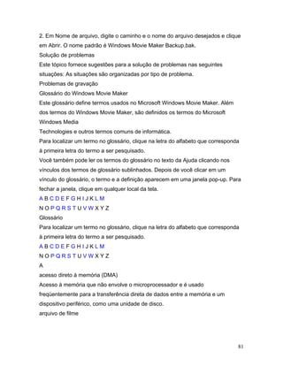 81
2. Em Nome de arquivo, digite o caminho e o nome do arquivo desejados e clique
em Abrir. O nome padrão é Windows Movie Maker Backup.bak.
Solução de problemas
Este tópico fornece sugestões para a solução de problemas nas seguintes
situações: As situações são organizadas por tipo de problema.
Problemas de gravação
Glossário do Windows Movie Maker
Este glossário define termos usados no Microsoft Windows Movie Maker. Além
dos termos do Windows Movie Maker, são definidos os termos do Microsoft
Windows Media
Technologies e outros termos comuns de informática.
Para localizar um termo no glossário, clique na letra do alfabeto que corresponda
à primeira letra do termo a ser pesquisado.
Você também pode ler os termos do glossário no texto da Ajuda clicando nos
vínculos dos termos de glossário sublinhados. Depois de você clicar em um
vínculo do glossário, o termo e a definição aparecem em uma janela pop-up. Para
fechar a janela, clique em qualquer local da tela.
A B C D E F G H I J K L M
N O P Q R S T U V W X Y Z
Glossário
Para localizar um termo no glossário, clique na letra do alfabeto que corresponda
à primeira letra do termo a ser pesquisado.
A B C D E F G H I J K L M
N O P Q R S T U V W X Y Z
A
acesso direto à memória (DMA)
Acesso à memória que não envolve o microprocessador e é usado
freqüentemente para a transferência direta de dados entre a memória e um
dispositivo periférico, como uma unidade de disco.
arquivo de filme
 