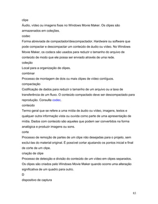 83
clipe
Áudio, vídeo ou imagens fixas no Windows Movie Maker. Os clipes são
armazenados em coleções.
codec
Forma abreviada de compactador/descompactador. Hardware ou software que
pode compactar e descompactar um conteúdo de áudio ou vídeo. No Windows
Movie Maker, os codecs são usados para reduzir o tamanho do arquivo de
conteúdo de modo que ele possa ser enviado através de uma rede.
coleção
Local para a organização de clipes.
combinar
Processo de montagem de dois ou mais clipes de vídeo contíguos.
compactação
Codificação de dados para reduzir o tamanho de um arquivo ou a taxa de
transferência de um fluxo. O conteúdo compactado deve ser descompactado para
reprodução. Consulte codec.
conteúdo
Termo geral que se refere a uma mídia de áudio ou vídeo, imagens, textos e
qualquer outra informação vista ou ouvida como parte de uma apresentação de
mídia. Dados com conteúdo são aqueles que podem ser convertidos na forma
analógica e produzir imagens ou sons.
corte
Processo de remoção de partes de um clipe não desejadas para o projeto, sem
excluí-las do material original. É possível cortar ajustando os pontos inicial e final
de corte de um clipe.
criação de clipe
Processo de detecção e divisão do conteúdo de um vídeo em clipes separados.
Os clipes são criados pelo Windows Movie Maker quando ocorre uma alteração
significativa de um quadro para outro.
D
dispositivo de captura
 