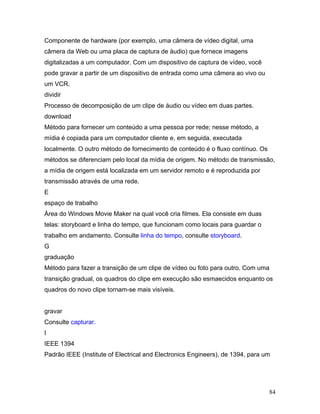 84
Componente de hardware (por exemplo, uma câmera de vídeo digital, uma
câmera da Web ou uma placa de captura de áudio) que fornece imagens
digitalizadas a um computador. Com um dispositivo de captura de vídeo, você
pode gravar a partir de um dispositivo de entrada como uma câmera ao vivo ou
um VCR.
dividir
Processo de decomposição de um clipe de áudio ou vídeo em duas partes.
download
Método para fornecer um conteúdo a uma pessoa por rede; nesse método, a
mídia é copiada para um computador cliente e, em seguida, executada
localmente. O outro método de fornecimento de conteúdo é o fluxo contínuo. Os
métodos se diferenciam pelo local da mídia de origem. No método de transmissão,
a mídia de origem está localizada em um servidor remoto e é reproduzida por
transmissão através de uma rede.
E
espaço de trabalho
Área do Windows Movie Maker na qual você cria filmes. Ela consiste em duas
telas: storyboard e linha do tempo, que funcionam como locais para guardar o
trabalho em andamento. Consulte linha do tempo, consulte storyboard.
G
graduação
Método para fazer a transição de um clipe de vídeo ou foto para outro. Com uma
transição gradual, os quadros do clipe em execução são esmaecidos enquanto os
quadros do novo clipe tornam-se mais visíveis.
gravar
Consulte capturar.
I
IEEE 1394
Padrão IEEE (Institute of Electrical and Electronics Engineers), de 1394, para um
 