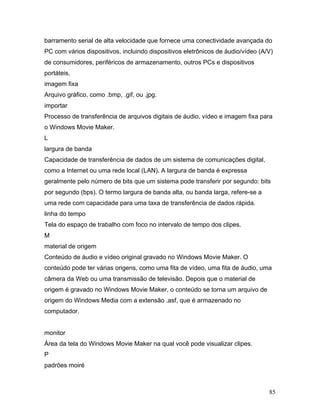 85
barramento serial de alta velocidade que fornece uma conectividade avançada do
PC com vários dispositivos, incluindo dispositivos eletrônicos de áudio/vídeo (A/V)
de consumidores, periféricos de armazenamento, outros PCs e dispositivos
portáteis.
imagem fixa
Arquivo gráfico, como .bmp, .gif, ou .jpg.
importar
Processo de transferência de arquivos digitais de áudio, vídeo e imagem fixa para
o Windows Movie Maker.
L
largura de banda
Capacidade de transferência de dados de um sistema de comunicações digital,
como a Internet ou uma rede local (LAN). A largura de banda é expressa
geralmente pelo número de bits que um sistema pode transferir por segundo: bits
por segundo (bps). O termo largura de banda alta, ou banda larga, refere-se a
uma rede com capacidade para uma taxa de transferência de dados rápida.
linha do tempo
Tela do espaço de trabalho com foco no intervalo de tempo dos clipes.
M
material de origem
Conteúdo de áudio e vídeo original gravado no Windows Movie Maker. O
conteúdo pode ter várias origens, como uma fita de vídeo, uma fita de áudio, uma
câmera da Web ou uma transmissão de televisão. Depois que o material de
origem é gravado no Windows Movie Maker, o conteúdo se torna um arquivo de
origem do Windows Media com a extensão .asf, que é armazenado no
computador.
monitor
Área da tela do Windows Movie Maker na qual você pode visualizar clipes.
P
padrões moiré
 