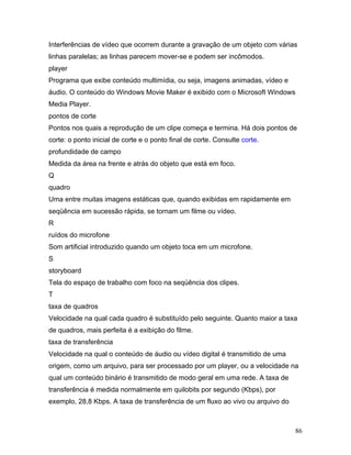 86
Interferências de vídeo que ocorrem durante a gravação de um objeto com várias
linhas paralelas; as linhas parecem mover-se e podem ser incômodos.
player
Programa que exibe conteúdo multimídia, ou seja, imagens animadas, vídeo e
áudio. O conteúdo do Windows Movie Maker é exibido com o Microsoft Windows
Media Player.
pontos de corte
Pontos nos quais a reprodução de um clipe começa e termina. Há dois pontos de
corte: o ponto inicial de corte e o ponto final de corte. Consulte corte.
profundidade de campo
Medida da área na frente e atrás do objeto que está em foco.
Q
quadro
Uma entre muitas imagens estáticas que, quando exibidas em rapidamente em
seqüência em sucessão rápida, se tornam um filme ou vídeo.
R
ruídos do microfone
Som artificial introduzido quando um objeto toca em um microfone.
S
storyboard
Tela do espaço de trabalho com foco na seqüência dos clipes.
T
taxa de quadros
Velocidade na qual cada quadro é substituído pelo seguinte. Quanto maior a taxa
de quadros, mais perfeita é a exibição do filme.
taxa de transferência
Velocidade na qual o conteúdo de áudio ou vídeo digital é transmitido de uma
origem, como um arquivo, para ser processado por um player, ou a velocidade na
qual um conteúdo binário é transmitido de modo geral em uma rede. A taxa de
transferência é medida normalmente em quilobits por segundo (Kbps), por
exemplo, 28,8 Kbps. A taxa de transferência de um fluxo ao vivo ou arquivo do
 