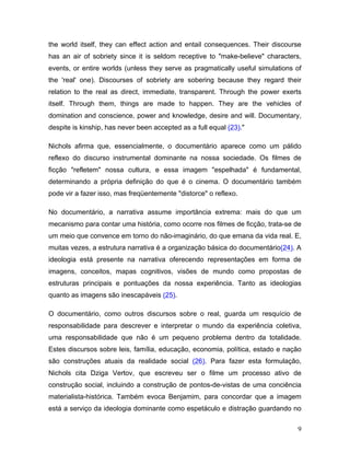 9
the world itself, they can effect action and entail consequences. Their discourse
has an air of sobriety since it is seldom receptive to "make-believe" characters,
events, or entire worlds (unless they serve as pragmatically useful simulations of
the 'real' one). Discourses of sobriety are sobering because they regard their
relation to the real as direct, immediate, transparent. Through the power exerts
itself. Through them, things are made to happen. They are the vehicles of
domination and conscience, power and knowledge, desire and will. Documentary,
despite is kinship, has never been accepted as a full equal (23)."
Nichols afirma que, essencialmente, o documentário aparece como um pálido
reflexo do discurso instrumental dominante na nossa sociedade. Os filmes de
ficção "refletem" nossa cultura, e essa imagem "espelhada" é fundamental,
determinando a própria definição do que é o cinema. O documentário também
pode vir a fazer isso, mas freqüentemente "distorce" o reflexo.
No documentário, a narrativa assume importância extrema: mais do que um
mecanismo para contar uma história, como ocorre nos filmes de ficção, trata-se de
um meio que convence em torno do não-imaginário, do que emana da vida real. E,
muitas vezes, a estrutura narrativa é a organização básica do documentário(24). A
ideologia está presente na narrativa oferecendo representações em forma de
imagens, conceitos, mapas cognitivos, visões de mundo como propostas de
estruturas principais e pontuações da nossa experiência. Tanto as ideologias
quanto as imagens são inescapáveis (25).
O documentário, como outros discursos sobre o real, guarda um resquício de
responsabilidade para descrever e interpretar o mundo da experiência coletiva,
uma responsabilidade que não é um pequeno problema dentro da totalidade.
Estes discursos sobre leis, família, educação, economia, política, estado e nação
são construções atuais da realidade social (26). Para fazer esta formulação,
Nichols cita Dziga Vertov, que escreveu ser o filme um processo ativo de
construção social, incluindo a construção de pontos-de-vistas de uma conciência
materialista-histórica. Também evoca Benjamim, para concordar que a imagem
está a serviço da ideologia dominante como espetáculo e distração guardando no
 