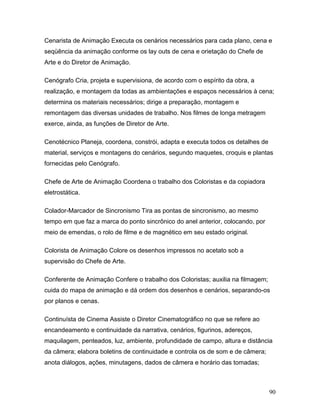 90
Cenarista de Animação Executa os cenários necessários para cada plano, cena e
seqüência da animação conforme os lay outs de cena e orietação do Chefe de
Arte e do Diretor de Animação.
Cenógrafo Cria, projeta e supervisiona, de acordo com o espírito da obra, a
realização, e montagem da todas as ambientações e espaços necessários à cena;
determina os materiais necessários; dirige a preparação, montagem e
remontagem das diversas unidades de trabalho. Nos filmes de longa metragem
exerce, ainda, as funções de Diretor de Arte.
Cenotécnico Planeja, coordena, constrói, adapta e executa todos os detalhes de
material, serviços e montagens do cenários, segundo maquetes, croquis e plantas
fornecidas pelo Cenógrafo.
Chefe de Arte de Animação Coordena o trabalho dos Coloristas e da copiadora
eletrostática.
Colador-Marcador de Sincronismo Tira as pontas de sincronismo, ao mesmo
tempo em que faz a marca do ponto sincrônico do anel anterior, colocando, por
meio de emendas, o rolo de filme e de magnético em seu estado original.
Colorista de Animação Colore os desenhos impressos no acetato sob a
supervisão do Chefe de Arte.
Conferente de Animação Confere o trabalho dos Coloristas; auxilia na filmagem;
cuida do mapa de animação e dá ordem dos desenhos e cenários, separando-os
por planos e cenas.
Continuísta de Cinema Assiste o Diretor Cinematográfico no que se refere ao
encandeamento e continuidade da narrativa, cenários, figurinos, adereços,
maquilagem, penteados, luz, ambiente, profundidade de campo, altura e distância
da câmera; elabora boletins de continuidade e controla os de som e de câmera;
anota diálogos, ações, minutagens, dados de câmera e horário das tomadas;
 