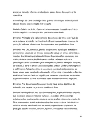 91
prepara a claquete; informa a produção dos gastos diários de negativo e fita
magnética.
Contra-Regra de Cena Encarrega-se da guarda, conservação e colocação dos
objetos de cena sob orientação do Cenógrafo.
Cortador-Colador de Anéis - Corta os trechos marcados do copião ou cópia do
trabalho seguindo a numeração feita pelo Marcador de Anéis.
Diretor de Animação Cria o planejamento de animação do filme, os lay outs de
cena, guias de animação, movimentos de câmera; supervisiona o processo de
produção, inclusive trilha sonora; é o responsável pela qualidade do filme.
Diretor de Arte Cria, conceitua, planeja e supervisona a produção de todos os
componentes visuais de um filme ou espetáculo; traduz em formas concretas as
relações dramáticas imaginadas pelo Diretor Cinematográfico e sugeridas pelo
roteiro; define a construção plástico-emocional de cada cena e de cada
personagem dentro do contexto geral do espetáculo; verifica e elege as locações;
as texturas, a cor e os efeitos visuais desejados, junto ao Diretor Cinematográfico
e ao Diretor de Fotografia; define e conceitua o espetáculo estabelecendo as
bases sob as quais trabalharão o Cenógrafo, o Figurinista, o Maquiador, o Técnico
em Efeitos Especiais Cênicos, os gráficos e os demais profissionais necessários
supervisionando-os durante as diversas fases de desenvolvimento do projeto.
Diretor de Arte de Animação Responsável pelo visual gráfico dos filmes de
animação; cria os personagens e os cenários do filme.
Diretor Cinematográfico Cria a obra cinematográfica, supervisionando e dirigindo
sua execução, utilizando recursos humanos , técnicos e artísticos; dirige
artisticamente e técnicamente a equipe e elenco; analisa e interpreta o roteiro do
filme, adequando-o à realização cinematográfica sob o ponto de vista técnico e
artístico; escolhe a equipe técnica e o elenco; supervisiona a preparação da
produção; escolhe locações, cenários, figurinos, cenografias e equipamentos;
 