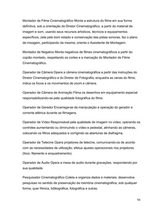 94
Montador de Filme Cinematográfico Monta a estrutura do filme em sua forma
definitiva, sob a orientação do Diretor Cinematográfico, a partir do material de
imagem e som, usando seus recursos artísticos, técnicos e equipamentos
específicos; zela pelo bom estado e conservação das pistas sonoras, faz o plano
de mixagem, participando da mesma; orienta o Assistente de Montagem.
Montador de Negativo Monta negativos de filmes cinematográficos a partir do
copião montado, respeitando os cortes e a marcação do Montador de Filme
Cinematográfico.
Operador de Câmera Opera a câmera cinematográfica a partir das instruções do
Diretor Cinematográfico e do Diretor de Fotografia; enquadra as cenas do filme;
indica os focos e os movimentos de zoom e câmera.
Operador de Câmera de Animação Filma os desenhos em equipamento especial
responsabilizando-se pela qualidade fotográfica do filme.
Operador de Gerador Encarrega-se da manipulação e operação do gerador e
corrente elétrica durante as filmagens.
Operador de Vídeo Responsável pela qualidade de imagem no vídeo, operando os
controles aumentando ou diminuindo o vídeo e pedestal, alinhando as câmeras,
colocando os filtros adequados e corrigindo as aberturas de diafragma.
Operador de Telecine Opera projetores de telecine, comunicando-os de acordo
com as necessidades de utilização; efetua ajustes operacionais nos projetores
(foco, filamento e enquadramento).
Operador de Áudio Opera a mesa de audio durante gravações, respondendo por
sua qualidade.
Pesquisador Cinematográfico Coleta e organiza dados e materiais, desenvolve
pesquisas no sentido de preservação da memória cinematográfica, sob qualquer
forma, quer fílmica, bibliográfica, fotográfica e outras.
 