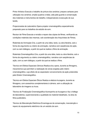 95
Pintor Artístico Executa o trabalho de pintura dos cenários; prepara cartazes para
utilização nos cenários; amplia quadros e telas; zela pela guarda e conservação
dos materiais e instrumentos de trabalho, indispensáveis à execução de sua
tarefa.
Projecionaista de Laboratório Opera projetor cinematográfico especialmente
preparado para os trabalhos de estúdio de som.
Revisor de Filme Executa a revisão e reparo das cópias de filmes, verificando as
condições materiais das mesmas, sob coordenação dos Arquivistas de Filmes.
Roteirista de Animação Cria, a partir de uma idéia, texto, ou obra literária, sob a
forma de argumento ou roteiro de animação, narrativa com seqüências de ação,
com ou sem diálogos, a partir do qual se realiza o filme de animação.
Roteirista Cinematográfico Cria ,a partir de uma idéia, texto ou obra literária, sob a
forma de argumento ou roteiro cinematográfico, narrativa com seqüências de
ação, com ou sem diálogos, a partir da qual se realiza o filme.
Técnico em Efeitos Especiais Cênicos Realiza e/ou opera, durante as filmagens,
mecanismos que permitem a realização de cenas exigidas pelo roteiro
cinematográfico, cujo efeito dá ao espectador convencimento da ação pretendida
pelo Diretor Cinematográfico.
Técnico em Efeitos Especiais Óticos Realiza e elabora trucagens, durante as
filmagens, com acessórios complementares à câmera, sem a utilização de
laboratório de imagens ou truca.
Técnico de Finalização Cinematográfica Acompanha as trucagens e faz o tráfego
de laboratórios, supervisionando a qualidade do material trabalhado, na área do
filme publicitário.
Técnico de Manutenção Eletrônica Encarrega-se da conservação, manutenção e
reparo do equipamento eletrônico de um estúdio de som.
 