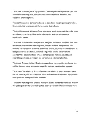96
Técnico de Manutenção de Equipamento Cinematográfico Responsável pelo bom
andamento das máquinas, com profundo conhecimento de mecânica e/ou
eletrônica cinematográfica.
Técnico Operador de Caracteres Opera os caracteres nos programas gravados ,
filmes, vinhetas, chamadas, conforme roteiro da produção.
Técnico Operador de Mixagens Encarrega-se de reunir, em uma única pista, todas
as pistas sonoras de um filme, após submetê-las a vários processos de
equalização sonora.
Técnico de Som Realiza a interpretação e registro durante as filmagens, dos sons
requeridos pelo Diretor Cinematográfico, indica o material adequado ao seu
trabalho e à equipe que o assiste; examina e aprova, do ponto de vista sonoro, as
locações internas e externas, cenários e figurinos, orienta o microfonista,
acompanha o acabamento do filme, a transcrição do material gravado para
magnético perfurado, a miragem e a transcrição e a transcrição ótica.
Técnico de Tomada de Som Realiza a gravação de vozes, ruídos e músicas, em
estúdio de som; opera a mesa de gravação; executa equalizações sonoras.
Técnico em Transferência Sonora Realiza a transferência de sons gravados em
discos, fitas magnéticas ou negativo ótico; realiza testes de ajuste do equipamento
e da qualidade do negativo ótico revelado.
Trucador Cinematográfico Executa trucagens óticas, realizando efeitos de imagem
desejados pelo Diretor Cinematográfico; opera o equipamento denominado truca.
 