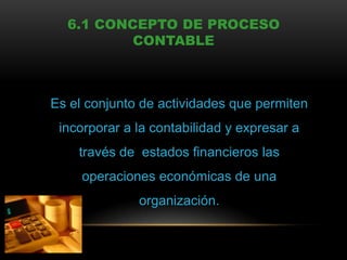 6.1 CONCEPTO DE PROCESO
          CONTABLE



Es el conjunto de actividades que permiten
 incorporar a la contabilidad y expresar a
    través de estados financieros las
     operaciones económicas de una
              organización.
 