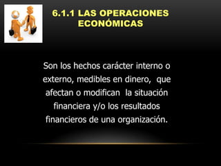 6.1.1 LAS OPERACIONES
        ECONÓMICAS



Son los hechos carácter interno o
externo, medibles en dinero, que
afectan o modifican la situación
  financiera y/o los resultados
financieros de una organización.
 