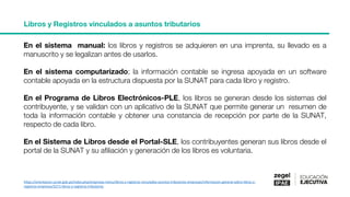 Libros y Registros vinculados a asuntos tributarios
https://orientacion.sunat.gob.pe/index.php/empresas-menu/libros-y-registros-vinculados-asuntos-tributarios-empresas/informacion-general-sobre-libros-y-
registros-empresas/3271-libros-y-registros-tributarios
En el sistema manual: los libros y registros se adquieren en una imprenta, su llevado es a
manuscrito y se legalizan antes de usarlos.
En el sistema computarizado; la información contable se ingresa apoyada en un software
contable apoyada en la estructura dispuesta por la SUNAT para cada libro y registro.
En el Programa de Libros Electrónicos-PLE, los libros se generan desde los sistemas del
contribuyente, y se validan con un aplicativo de la SUNAT que permite generar un resumen de
toda la información contable y obtener una constancia de recepción por parte de la SUNAT,
respecto de cada libro.
En el Sistema de Libros desde el Portal-SLE, los contribuyentes generan sus libros desde el
portal de la SUNAT y su afiliación y generación de los libros es voluntaria.
 