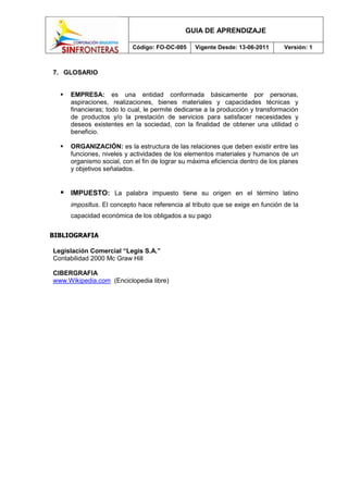 GUIA DE APRENDIZAJE

                           Código: FO-DC-005     Vigente Desde: 13-06-2011       Versión: 1



7. GLOSARIO


     EMPRESA: es una entidad conformada básicamente por personas,
      aspiraciones, realizaciones, bienes materiales y capacidades técnicas y
      financieras; todo lo cual, le permite dedicarse a la producción y transformación
      de productos y/o la prestación de servicios para satisfacer necesidades y
      deseos existentes en la sociedad, con la finalidad de obtener una utilidad o
      beneficio.

     ORGANIZACIÓN: es la estructura de las relaciones que deben existir entre las
      funciones, niveles y actividades de los elementos materiales y humanos de un
      organismo social, con el fin de lograr su máxima eficiencia dentro de los planes
      y objetivos señalados.


   IMPUESTO:        La palabra impuesto tiene su origen en el término latino
      imposĭtus. El concepto hace referencia al tributo que se exige en función de la
      capacidad económica de los obligados a su pago


BIBLIOGRAFIA

Legislación Comercial “Legis S.A.”
Contabilidad 2000 Mc Graw Hill

CIBERGRAFIA
www.Wikipedia.com (Enciclopedia libre)
 