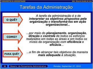 Tarefas da Administração A tarefa da administração é a de  interpretar os objetivos propostos pela organização  e  transformá-los em ação organizacional... ...por meio do  planejamento ,  organização ,  direção  e  controle  de todos os esforços realizados em todas as áreas e em todos os níveis da organização com  eficiência  e  eficácia ... O QUÊ? ...a fim de alcançar tais objetivos da maneira  mais adequada  à situação. COMO? PARA QUÊ? 