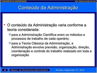 Conteúdo da Administração O conteúdo da Administração varia conforme a teoria considerada: para a Administração Científica eram os métodos e processos de trabalho de cada operário; para a Teoria Clássica da Administração, a Administração envolve previsão, organização, direção, coordenação e controle do trabalho realizado em toda a organização 