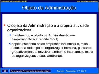 Objeto da Administração O objeto da Administração é a própria atividade organizacional. Inicialmente, o objeto da Administração era simplesmente a atividade fabril; depois estendeu-se às empresas industriais e, mais adiante, a todo tipo de organização humana, passando gradativamente a envolver também o intercâmbio entre as organizações e seus ambientes. 