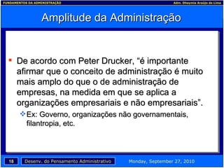 Amplitude da Administração De acordo com Peter Drucker, “é importante afirmar que o conceito de administração é muito mais amplo do que o de administração de empresas, na medida em que se aplica a organizações empresariais e não empresariais”.  Ex: Governo, organizações não governamentais, filantropia, etc.  