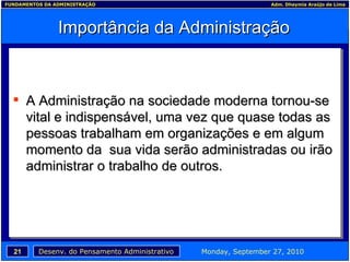 Importância da Administração A Administração na sociedade moderna tornou-se vital e indispensável, uma vez que quase todas as pessoas trabalham em organizações e em algum momento da  sua vida serão administradas ou irão administrar o trabalho de outros. 