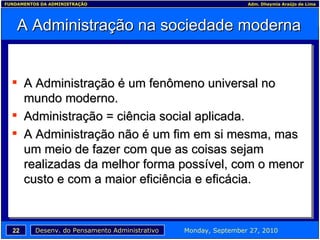 A Administração na sociedade moderna A Administração é um fenômeno universal no mundo moderno.  Administração = ciência social aplicada. A Administração não é um fim em si mesma, mas um meio de fazer com que as coisas sejam realizadas da melhor forma possível, com o menor custo e com a maior eficiência e eficácia. 