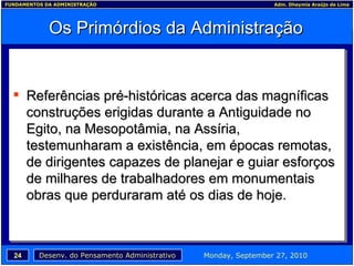 Os Primórdios da Administração Referências pré-históricas acerca das magníficas construções erigidas durante a Antiguidade no Egito, na Mesopotâmia, na Assíria, testemunharam a existência, em épocas remotas, de dirigentes capazes de planejar e guiar esforços de milhares de trabalhadores em monumentais obras que perduraram até os dias de hoje. 