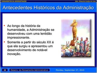 Antecedentes Históricos da Administração Ao longo da história da humanidade, a Administração se desenvolveu com uma lentidão impressionante. Somente a partir do século XX é que ela surgiu e apresentou um desenvolvimento de notável inovação. 