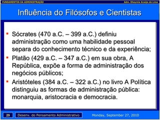 Influência do Filósofos e Cientistas Sócrates (470 a.C. – 399 a.C.) definiu administração como uma habilidade pessoal separa do conhecimento técnico e da experiência; Platão (429 a.C. – 347 a.C.) em sua obra, A República, expõe a forma de administração dos negócios públicos; Aristóteles (384 a.C. – 322 a.C.) no livro A Política distinguiu as formas de administração pública: monarquia, aristocracia e democracia. 