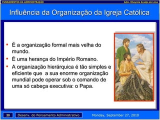 Influência da Organização da Igreja Católica É a organização formal mais velha do mundo. É uma herança do Império Romano. A organização hierárquica é tão simples e eficiente que  a sua enorme organização mundial pode operar sob o comando de uma só cabeça executiva: o Papa. 