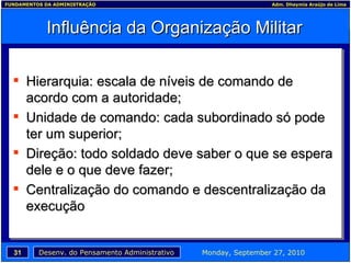 Influência da Organização Militar Hierarquia: escala de níveis de comando de acordo com a autoridade; Unidade de comando: cada subordinado só pode ter um superior; Direção: todo soldado deve saber o que se espera dele e o que deve fazer; Centralização do comando e descentralização da execução 