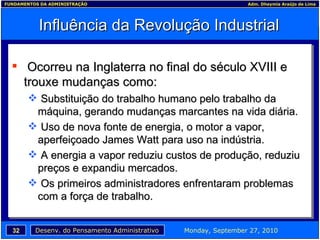Influência da Revolução Industrial Ocorreu na Inglaterra no final do século XVIII e trouxe mudanças como: Substituição do trabalho humano pelo trabalho da máquina, gerando mudanças marcantes na vida diária. Uso de nova fonte de energia, o motor a vapor, aperfeiçoado James Watt para uso na indústria. A energia a vapor reduziu custos de produção, reduziu preços e expandiu mercados. Os primeiros administradores enfrentaram problemas com a força de trabalho. 