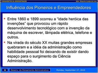 Influência dos Pioneiros e Empreendedores Entre 1860 e 1899 ocorreu a “idade heróica das invenções” que provocou um rápido desenvolvimento tecnológico com a invenção da máquina de escrever, lâmpada elétrica, telefone e outros. Na virada do século XX muitas grandes empresas quebraram e a idéia da administração como habilidade pessoal foi deixando de existir dando espaço para o surgimento da Ciência Administração. 