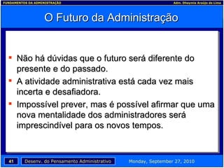 O Futuro da Administração Não há dúvidas que o futuro será diferente do presente e do passado. A atividade administrativa está cada vez mais incerta e desafiadora. Impossível prever, mas é possível afirmar que uma nova mentalidade dos administradores será imprescindível para os novos tempos. 