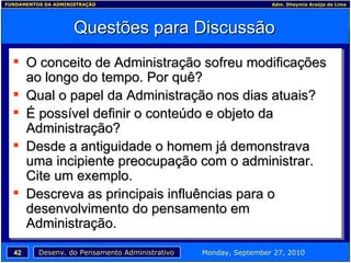Questões para Discussão O conceito de Administração sofreu modificações ao longo do tempo. Por quê? Qual o papel da Administração nos dias atuais? É possível definir o conteúdo e objeto da Administração? Desde a antiguidade o homem já demonstrava uma incipiente preocupação com o administrar. Cite um exemplo. Descreva as principais influências para o desenvolvimento do pensamento em Administração. 