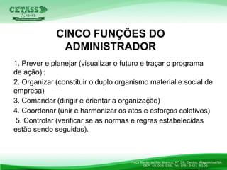 1. Prever e planejar (visualizar o futuro e traçar o programa
de ação) ;
2. Organizar (constituir o duplo organismo material e social de
empresa)
3. Comandar (dirigir e orientar a organização)
4. Coordenar (unir e harmonizar os atos e esforços coletivos)
5. Controlar (verificar se as normas e regras estabelecidas
estão sendo seguidas).
CINCO FUNÇÕES DO
ADMINISTRADOR
 