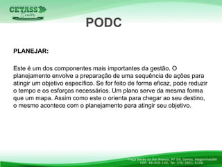 PLANEJAR:
Este é um dos componentes mais importantes da gestão. O
planejamento envolve a preparação de uma sequência de ações para
atingir um objetivo específico. Se for feito de forma eficaz, pode reduzir
o tempo e os esforços necessários. Um plano serve da mesma forma
que um mapa. Assim como este o orienta para chegar ao seu destino,
o mesmo acontece com o planejamento para atingir seu objetivo.
PODC
 