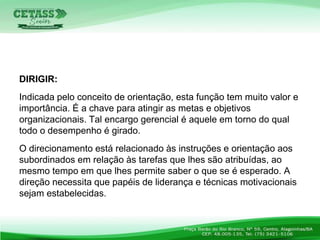 DIRIGIR:
Indicada pelo conceito de orientação, esta função tem muito valor e
importância. É a chave para atingir as metas e objetivos
organizacionais. Tal encargo gerencial é aquele em torno do qual
todo o desempenho é girado.
O direcionamento está relacionado às instruções e orientação aos
subordinados em relação às tarefas que lhes são atribuídas, ao
mesmo tempo em que lhes permite saber o que se é esperado. A
direção necessita que papéis de liderança e técnicas motivacionais
sejam estabelecidas.
 
