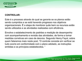 CONTROLAR:
Este é o processo através do qual se garante se os planos estão
sendo cumpridos e se está havendo progresso nos objetivos
organizacionais. É a etapa de monitorar quão bem os recursos estão
sendo utilizados e as atividades realizadas com eficiência.
Envolve o estabelecimento de padrões e medição de desempenho
com acompanhamento e revisão das atividades, de forma a tomar
medidas corretivas em caso de desvios. Segundo Henry Fayol, sobre
quem falaremos mais neste post, “O controle consiste em verificar se
tudo ocorre em conformidade com o plano adotado, as instruções
emitidas e os princípios estabelecidos. ”
 