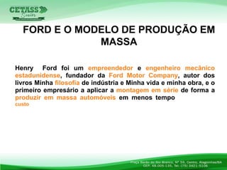 Henry Ford foi um empreendedor e engenheiro mecânico
estadunidense, fundador da Ford Motor Company, autor dos
livros Minha filosofia de indústria e Minha vida e minha obra, e o
primeiro empresário a aplicar a montagem em série de forma a
produzir em massa automóveis em menos tempo e a um menor
custo.
FORD E O MODELO DE PRODUÇÃO EM
MASSA
 