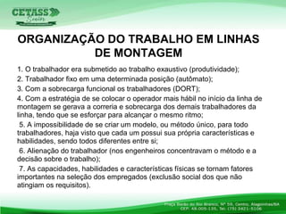 1. O trabalhador era submetido ao trabalho exaustivo (produtividade);
2. Trabalhador fixo em uma determinada posição (autômato);
3. Com a sobrecarga funcional os trabalhadores (DORT);
4. Com a estratégia de se colocar o operador mais hábil no início da linha de
montagem se gerava a correria e sobrecarga dos demais trabalhadores da
linha, tendo que se esforçar para alcançar o mesmo ritmo;
5. A impossibilidade de se criar um modelo, ou método único, para todo
trabalhadores, haja visto que cada um possui sua própria características e
habilidades, sendo todos diferentes entre si;
6. Alienação do trabalhador (nos engenheiros concentravam o método e a
decisão sobre o trabalho);
7. As capacidades, habilidades e características físicas se tornam fatores
importantes na seleção dos empregados (exclusão social dos que não
atingiam os requisitos).
ORGANIZAÇÃO DO TRABALHO EM LINHAS
DE MONTAGEM
 