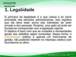 1. Legalidade
O princípio da legalidade é o que coloca a lei como
prioridade nas decisões administrativas. Isso significa
que ela deve estar acima dos interesses do setor
privado e dos pessoais. Portanto, uma ação só pode ser
tomada se corresponder com a legislação vigente.
O objetivo é fazer com que as vontades e necessidades
gerais dos cidadãos sejam cumpridas. Dessa forma, o
administrador público é apenas um instrumento de
gestão, não podendo interferir no interesse coletivo com
favoritismos ou afins.
 
